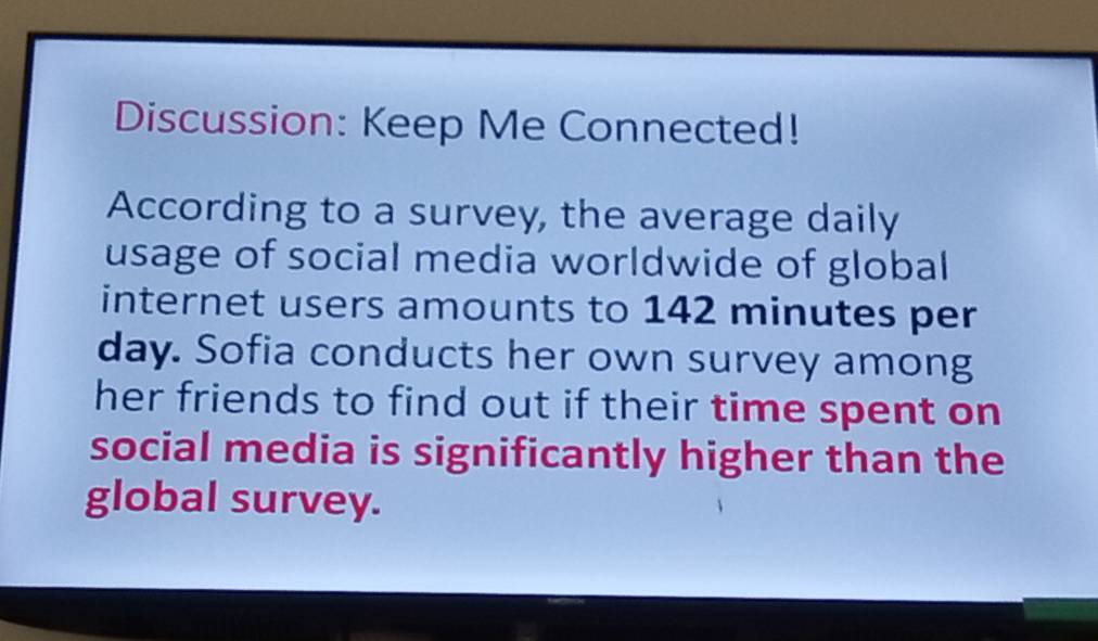 Discussion: Keep Me Connected! 
According to a survey, the average daily 
usage of social media worldwide of global 
internet users amounts to 142 minutes per
day. Sofia conducts her own survey among 
her friends to find out if their time spent on 
social media is significantly higher than the 
global survey.