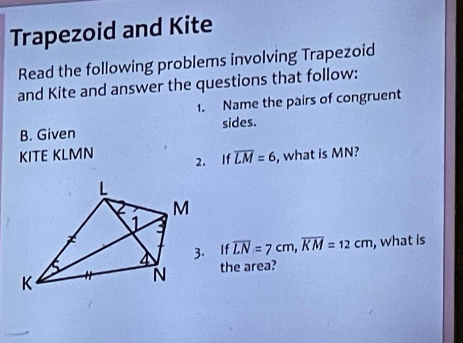 Trapezoid and Kite 
Read the following problems involving Trapezoid 
and Kite and answer the questions that follow: 
1. Name the pairs of congruent 
sides. 
B. Given 
KITE KLMN overline LM=6 , what is MN? 
2. If 
3. If overline LN=7cm, overline KM=12cm , what is 
the area?