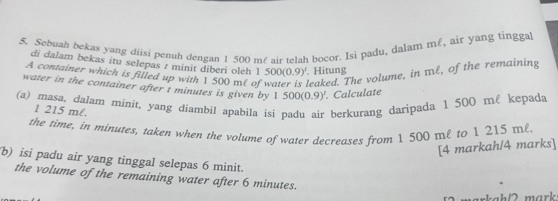 Sebuah bekas yang diisi penuh dengan 1 500 ml air telah bocor. Isi padu, dalam mℓ, air yang tinggal 
di dalam bekas itu selepas t minit diberi oleh 1 : 500(0.9)^t. Hitung 
A container which is filled up with 1 500 ml of 
leaked. The volume, in ml, of the remaining 
water in the container after t minutes is given by 1500(0.9)^t. Calculate 
(a) masa, dalam minit, yang diambil apabila is berkurang daripada 1 500 ml kepada
1 215 ml. 
the time, in minutes, taken when the volume of water decreases from 1 500 ml to 1 215 ml. 
[4 markah/4 marks] 
b) isi padu air yang tinggal selepas 6 minit. 
the volume of the remaining water after 6 minutes. 
markah/ 2 mɑrk