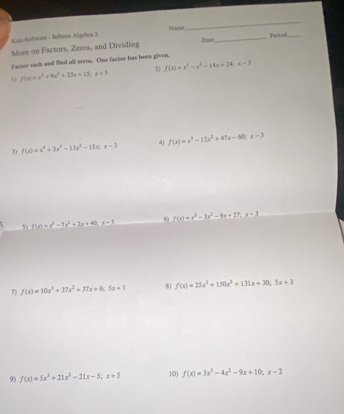 Name 
_ 
Kota Software - Infinite Algebra 2 
More on Factors, Zeros, and Dividing Date_ Period_ 
Factor each and find all zeros. One factor has been given. 
1) f(x)=x^3+9x^2+23x+15; x+5 2) f(x)=x^3-x^2-14x+24; x-3
3) f(x)=x^4+3x^3-13x^2-15x; x-3 4) f(x)=x^3-12x^2+47x-60; x-3
5) f(x)=x^3-7x^2+2x+40;x-5 6) f(x)=x^3-3x^2-9x+27; x-3
7) f(x)=10x^3+37x^2+37x+6;5x+1 8) f(x)=25x^3+150x^2+131x+30; 5x+3
9) f(x)=5x^3+21x^2-21x-5; x+5 10) f(x)=3x^3-4x^2-9x+10; x-2