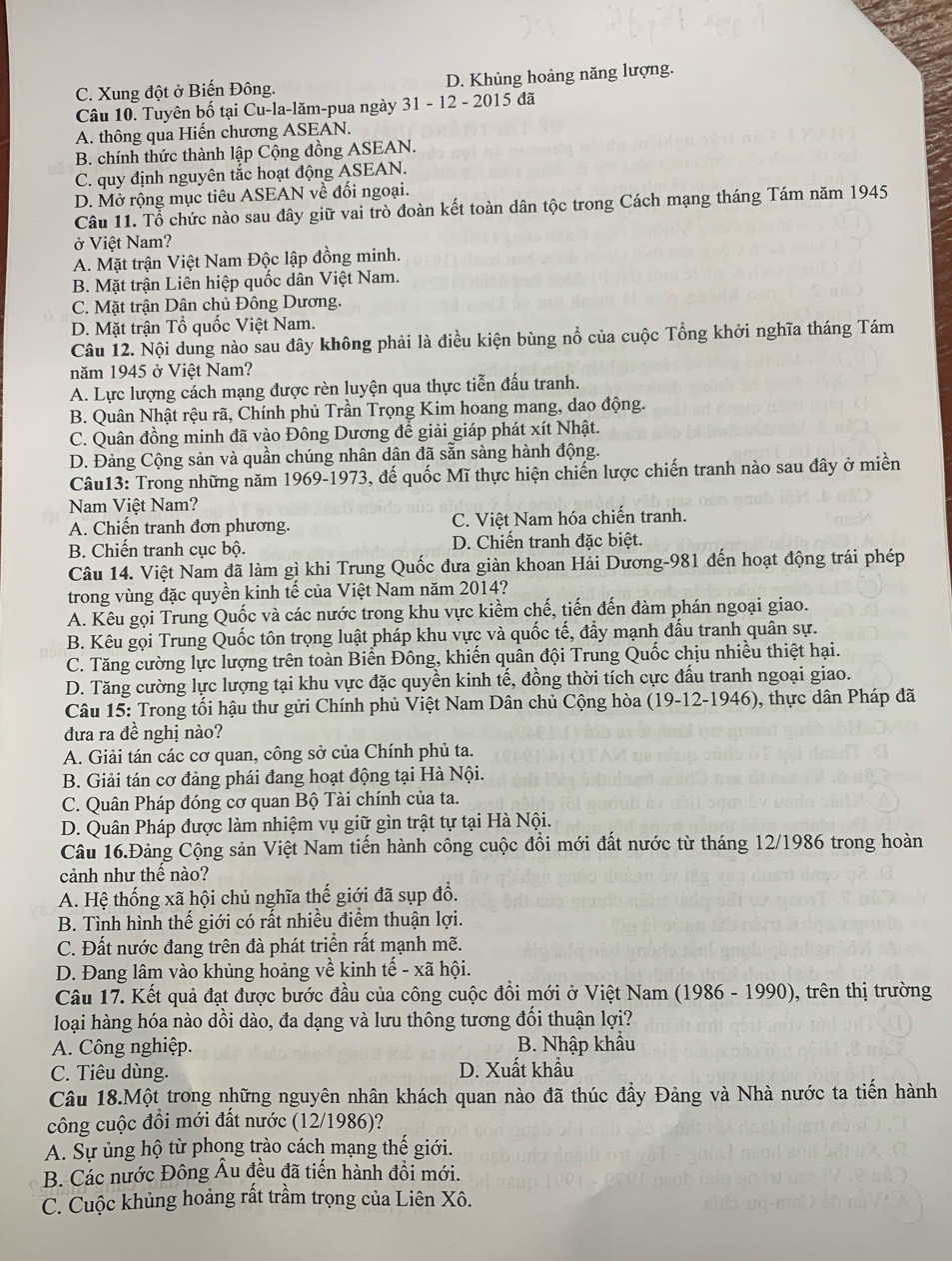 C. Xung đột ở Biến Đông. D. Khủng hoảng năng lượng.
Câu 10. Tuyên bố tại Cu-la-lăm-pua ngày 31 - 12 - 2015 đã
A. thông qua Hiến chương ASEAN.
B. chính thức thành lập Cộng đồng ASEAN.
C. quy định nguyên tắc hoạt động ASEAN.
D. Mở rộng mục tiêu ASEAN về đối ngoại.
Câu 11. Tổ chức nào sau đây giữ vai trò đoàn kết toàn dân tộc trong Cách mạng tháng Tám năm 1945
ở Việt Nam?
A. Mặt trận Việt Nam Độc lập đồng minh.
B. Mặt trận Liên hiệp quốc dân Việt Nam.
C. Mặt trận Dân chủ Đông Dương.
D. Mặt trận Tổ quốc Việt Nam.
Câu 12. Nội dung nào sau đây không phải là điều kiện bùng nổ của cuộc Tổng khởi nghĩa tháng Tám
năm 1945 ở Việt Nam?
A. Lực lượng cách mạng được rèn luyện qua thực tiễn đấu tranh.
B. Quân Nhật rệu rã, Chính phủ Trần Trọng Kim hoang mang, dao động.
C. Quân đồng minh đã vào Đông Dương để giải giáp phát xít Nhật.
D. Đảng Cộng sản và quần chúng nhân dân đã sẵn sàng hành động.
Câu13: Trong những năm 1969-1973, đế quốc Mĩ thực hiện chiến lược chiến tranh nào sau đây ở miền
Nam Việt Nam?
A. Chiến tranh đơn phương. C. Việt Nam hóa chiến tranh.
B. Chiến tranh cục bộ. D. Chiến tranh đặc biệt.
Câu 14. Việt Nam đã làm gì khi Trung Quốc đưa giàn khoan Hải Dương-981 đến hoạt động trái phép
trong vùng đặc quyền kinh tế của Việt Nam năm 2014?
A. Kêu gọi Trung Quốc và các nước trong khu vực kiềm chế, tiến đến đàm phán ngoại giao.
B. Kêu gọi Trung Quốc tôn trọng luật pháp khu vực và quốc tế, đẩy mạnh đấu tranh quân sự.
C. Tăng cường lực lượng trên toàn Biển Đông, khiến quân đội Trung Quốc chịu nhiều thiệt hại.
D. Tăng cường lực lượng tại khu vực đặc quyền kinh tế, đồng thời tích cực đấu tranh ngoại giao.
Câu 15: Trong tối hậu thư gửi Chính phủ Việt Nam Dân chủ Cộng hòa (19-12-1946), thực dân Pháp đã
đưa ra đề nghị nào?
A. Giải tán các cơ quan, công sở của Chính phủ ta.
B. Giải tán cơ đảng phái đang hoạt động tại Hà Nội.
C. Quân Pháp đóng cơ quan Bộ Tài chính của ta.
D. Quân Pháp được làm nhiệm vụ giữ gìn trật tự tại Hà Nội.
Câu 16.Đảng Cộng sản Việt Nam tiến hành công cuộc đồi mới đất nước từ tháng 12/1986 trong hoàn
cảnh như thể nào?
A. Hệ thống xã hội chủ nghĩa thế giới đã sụp đổ.
B. Tình hình thế giới có rất nhiều điểm thuận lợi.
C. Đất nước đang trên đà phát triển rất mạnh mẽ.
D. Đang lâm vào khủng hoảng về kinh tế - xã hội.
Câu 17. Kết quả đạt được bước đầu của công cuộc đồi mới ở Việt Nam (1986 - 1990), trên thị trường
loại hàng hóa nào dồi dào, đa dạng và lưu thông tương đổi thuận lợi?
A. Công nghiệp.  B. Nhập khẩu
C. Tiêu dùng. D. Xuất khẩu
Câu 18.Một trong những nguyên nhân khách quan nào đã thúc đầy Đảng và Nhà nước ta tiền hành
công cuộc đồi mới đất nước (12/1986)?
A. Sự ủng hộ từ phong trào cách mạng thế giới.
B. Các nước Đông Âu đều đã tiến hành đồi mới.
C. Cuộc khủng hoảng rất trầm trọng của Liên Xô.