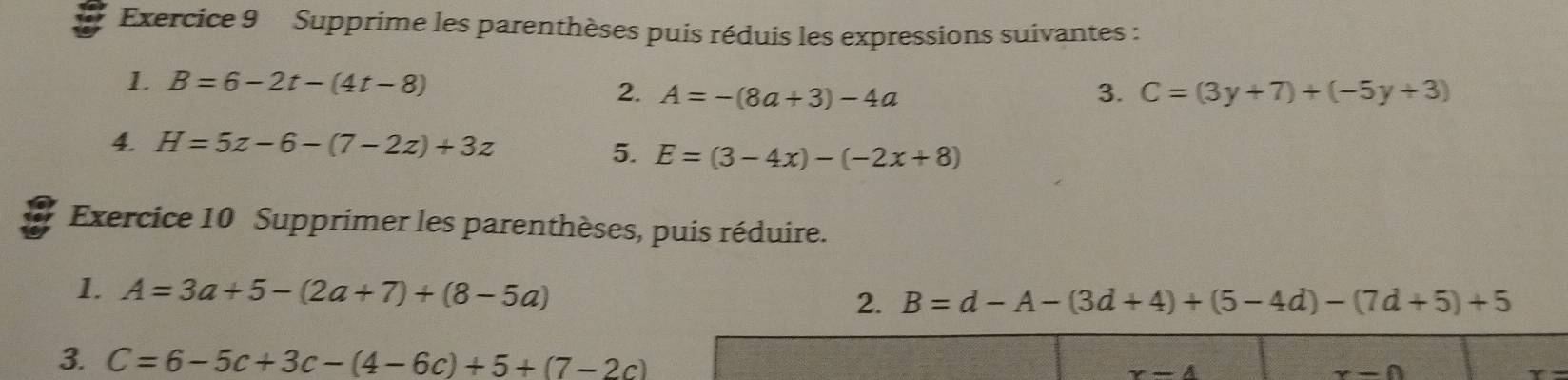 Supprime les parenthèses puis réduis les expressions suivantes : 
1. B=6-2t-(4t-8)
2. A=-(8a+3)-4a 3. C=(3y+7)+(-5y+3)
4 H=5z-6-(7-2z)+3z
5. E=(3-4x)-(-2x+8)
Exercice 10 Supprimer les parenthèses, puis réduire. 
1. A=3a+5-(2a+7)+(8-5a) 2. B=d-A-(3d+4)+(5-4d)-(7d+5)+5
3. C=6-5c+3c-(4-6c)+5+(7-2c)
x-4
x-0
y-