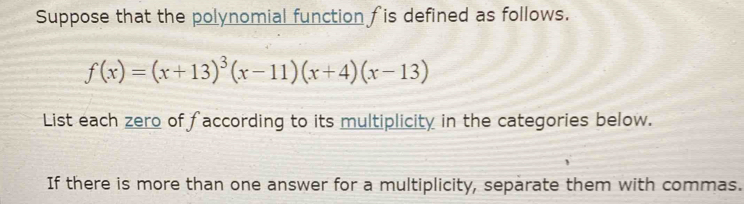 Suppose that the polynomial function fis defined as follows.
f(x)=(x+13)^3(x-11)(x+4)(x-13)
List each zero of faccording to its multiplicity in the categories below. 
If there is more than one answer for a multiplicity, separate them with commas.