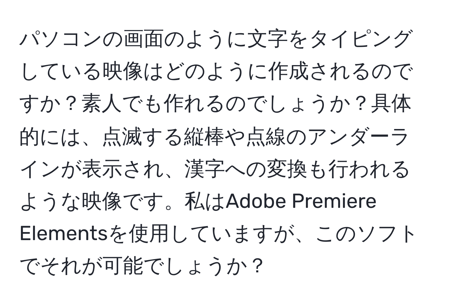 パソコンの画面のように文字をタイピングしている映像はどのように作成されるのですか？素人でも作れるのでしょうか？具体的には、点滅する縦棒や点線のアンダーラインが表示され、漢字への変換も行われるような映像です。私はAdobe Premiere Elementsを使用していますが、このソフトでそれが可能でしょうか？