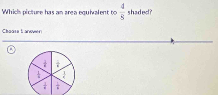 Which picture has an area equivalent to  4/8  shaded?
Choose 1 answer:
A
 1/6   1/6 
 1/6   1/6 
 1/6   1/6 