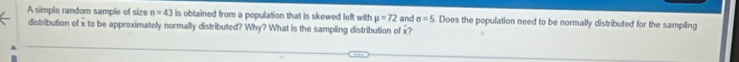 A simple random sample of size n=43 is obtained from a population that is skewed left with mu =72 and sigma =5 Does the population need to be normally distributed for the sampling 
distribution of x to be approximately normally distributed? Why? What is the sampling distribution of x?