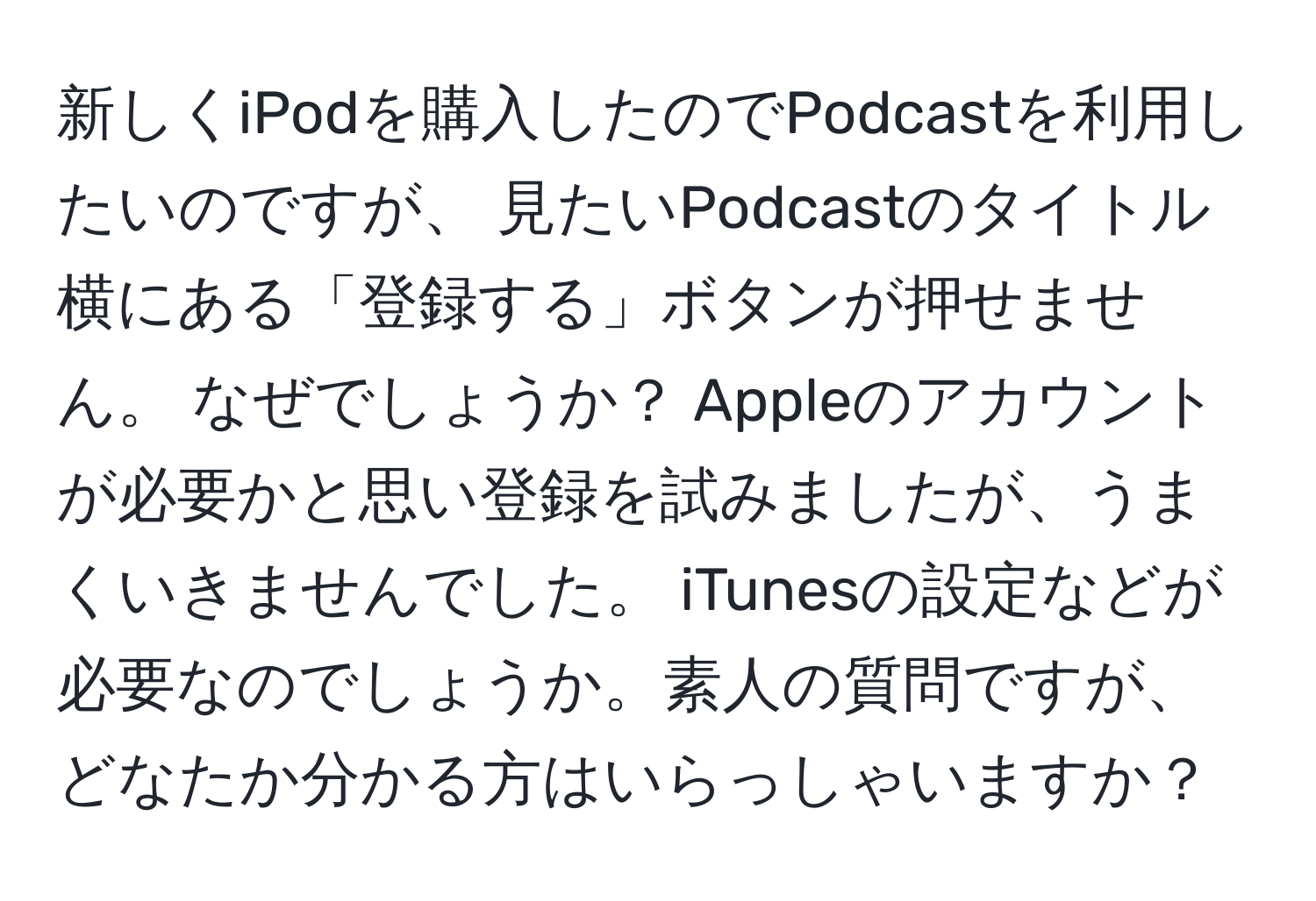 新しくiPodを購入したのでPodcastを利用したいのですが、 見たいPodcastのタイトル横にある「登録する」ボタンが押せません。 なぜでしょうか？ Appleのアカウントが必要かと思い登録を試みましたが、うまくいきませんでした。 iTunesの設定などが必要なのでしょうか。素人の質問ですが、どなたか分かる方はいらっしゃいますか？