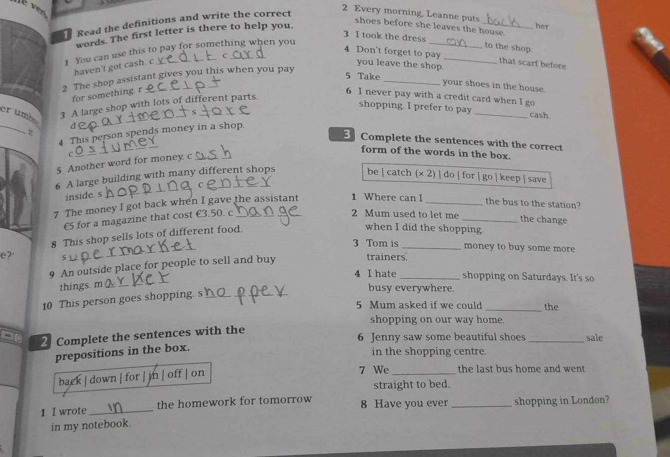 Every morning, Leanne puts 
Read the definitions and write the correct 
shoes before she leaves the house. her 
words. The first letter is there to help you. 
3 I took the dress _to the shop. 
1 You can use this to pay for something when you 
C 
4 Don't forget to pay _that scarf before 
haven't got cash. c 
you leave the shop. 
2 The shop assistant gives you this when you pay 
5 Take _your shoes in the house. 
for something. r 
_ 
shopping. I prefer to pay _cash. 
er umbn 
3 A large shop with lots of different parts. 
6 I never pay with a credit card when I go 
_ 
d 
4 This person spends money in a shop. 
3 Complete the sentences with the correct 
21 ___form of the words in the box. 
C 
5 Another word for money c 
6 A large building with many different shops be | catch (× 2) | do | for I go | keep save 
inside. s 
_ 
7 The money I got back when I gave the assistant 
1 Where can I _the bus to the station? 
€5 for a magazine that cost €3.50. c 
2 Mum used to let me _the change 
8 This shop sells lots of different food. 
when I did the shopping. 
_ 
3 Tom is _money to buy some more 
e? 5 
9 An outside place for people to sell and buy 
trainers. 
4 I hate _shopping on Saturdays. It's so 
things. m__ 
10 This person goes shopping. s_ 
busy everywhere. 
5 Mum asked if we could_ the 
shopping on our way home. 
-1 2 Complete the sentences with the 6 Jenny saw some beautiful shoes _sale 
prepositions in the box. 
in the shopping centre. 
back | down f jn | off | o 
7 We _the last bus home and went 
straight to bed. 
1 I wrote _the homework for tomorrow 8 Have you ever _shopping in London? 
in my notebook.