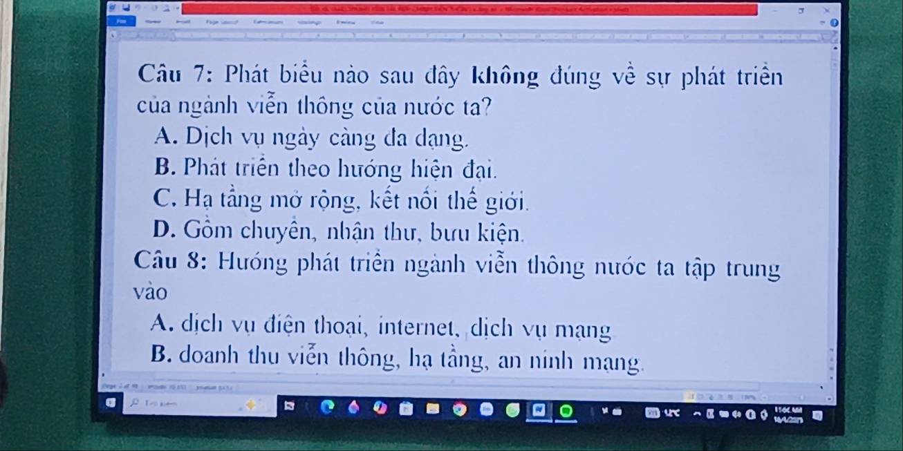 Phát biểu nào sau đây không đúng về sự phát triển
của ngành viễn thông của nước ta?
A. Dịch vụ ngày càng đa dạng.
B. Phát triển theo hướng hiện đại.
C. Hạ tằng mở rộng, kết nối thế giới.
D. Gồm chuyên, nhận thư, bưu kiện.
Câu 8: Hướng phát triển ngành viễn thông nước ta tập trung
vào
A. dịch vụ điện thoại, internet, dịch vụ mạng
B. doanh thu viễn thông, hạ tầng, an ninh mạng.