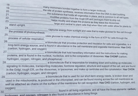 19
_
_many monomers bonded together to form a larger molecule
20._ the site of protein synthesis; receives information from the DNA to start building.
21._ the substance that holds all organelles in place, and is common to all cell types.
22
_modifies proteins from the rough ER and packages them to ship out.
23. _helps modify and shape the proteins as they leave the ribosomes.
stand upright. large and central to plant cells that when filled with water allow for plants to
24. _captures energy from sunlight and uses that to make glucose for the cell through
the process of photosynthesis.
25.
_uses glucose to make chemical energy in the form of ATP for cells through the
process of cellular respiration.
26. _a biomolecule that provides protection and insulation for cells and organelles, is a
long-term energy source, and is found in abundance in the cell membrane and organelle membranes. Has CHO
(carbon, hydrogen, and oxygen)
27. _a biomolecule that hold hereditary information and the instructions for making
proteins, and is found in the nucleus, nucleolus, and is the composition of ribosomes. Has CHONP (carbon,
hydrogen, oxygen, nitrogen, and phosphorus)
28._ a biomolecule that is responsible for breaking down and building up molecules.
signaling to molecules, transporting molecules, hormone regulation, structure and support of the cell, and are found
in the Golgi, rough ER, on the ribosomes, in lysosomes, and make up centrioles and the cytoskeleton. Has CHON
(carbon, hydrogen, oxygen, and nitrogen)
29. _a biomolecule that is used for our short-term energy needs, is broken down and
used in the mitochondria, is produced in the chloroplast, and can be found moving across the cell membrane as
well as attached as chains on the surface of the membrane for cell recognition. Has CHO (carbon, hydrogen, and
oxygen)
30. _found in all living organisms, and all have the three elements: carbon,
hydrogen, and exygen- nitrogen is also found in abundance in living things.