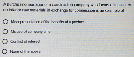 A purchasing manager of a construction company who favors a supplier of
an inferior raw materials in exchange for commission is an example of
Misrepresentation of the benefits of a product
Misuse of company time
Conflict of interest
None of the above