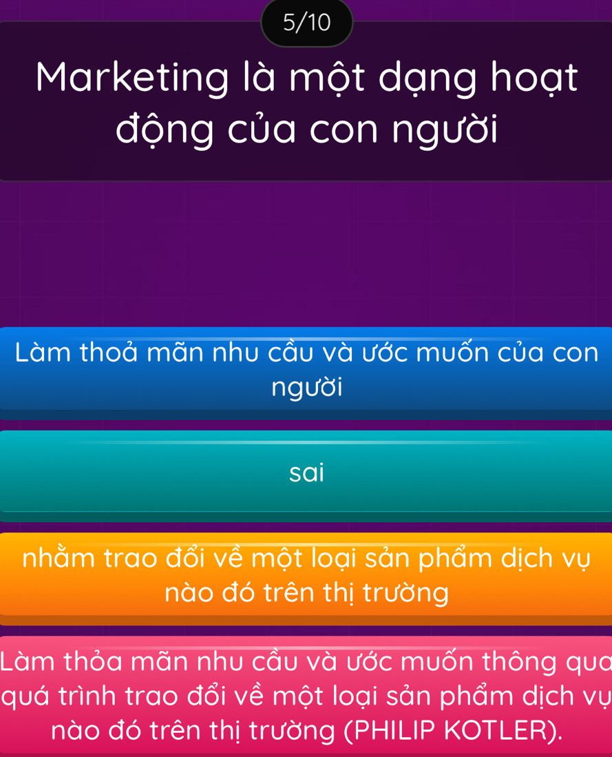 5/10 
Marketing là một dạng hoạt 
động của con người 
Làm thoả mãn nhu cầu và ước muốn của con 
người 
sai 
nhằm trao đổi về một loại sản phẩm dịch vụ 
nào đó trên thị trường 
Làm thỏa mãn nhu cầu và ước muốn thông qua 
quá trình trao đổi về một loại sản phẩm dịch vụ 
nào đó trên thị trường (PHILIP KOTLER).