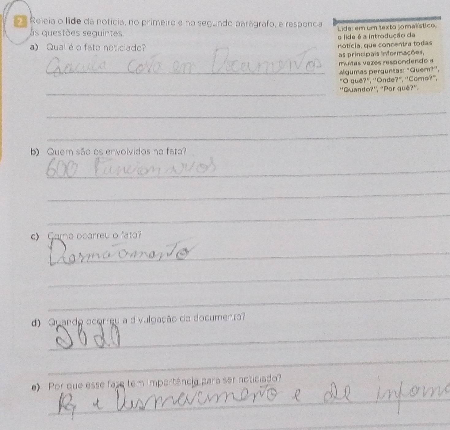 Releia o lide da notícia, no primeiro e no segundo parágrafo, e responda 
Lide: em um texto jornalístico, 
as questões seguintes. 
o lide é a introdução da 
a) Qual é o fato noticiado 
notícia, que concentra todas 
as principais informações, 
muitas vezes respondendo a 
_algumas perguntas: “Quem?”, 
"O quê?', 'Onde?', “Como?”, 
_ 
“Quando?”, “Por quê?”. 
_ 
_ 
b) Quem são os envolvidos no fato? 
_ 
_ 
_ 
c) Como ocorreu o fato? 
_ 
_ 
_ 
d) Quando ocorreu a divulgação do documento? 
_ 
_ 
e) Por que esse fato tem importância para ser noticiado? 
_ 
_ 
_