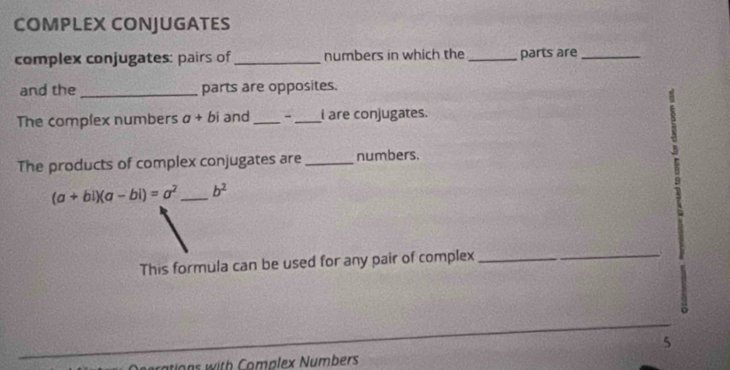 COMPLEX CONJUGATES 
complex conjugates: pairs of _numbers in which the _parts are_ 
and the_ parts are opposites. 
The complex numbers a+bi and _- _I are conjugates. 
The products of complex conjugates are _numbers.
(a+bi)(a-bi)=a^2 _  b^2
This formula can be used for any pair of complex_ 
5 
rations with Complex Numbers