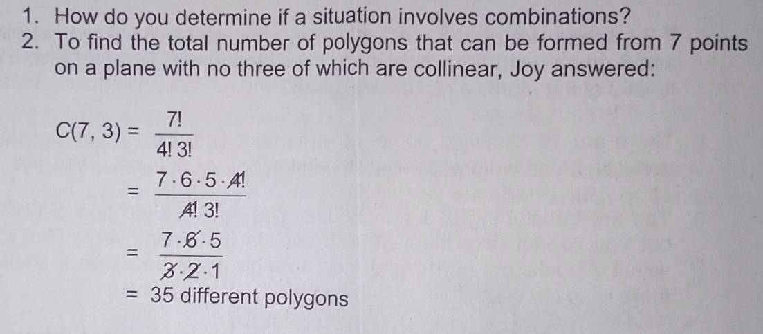 How do you determine if a situation involves combinations? 
2. To find the total number of polygons that can be formed from 7 points 
on a plane with no three of which are collinear, Joy answered:
C(7,3)= 7!/4!3! 
= 7· 6· 5· 4!/4!3! 
= 7· 6· 5/3· 2· 1 
=35 different polygons