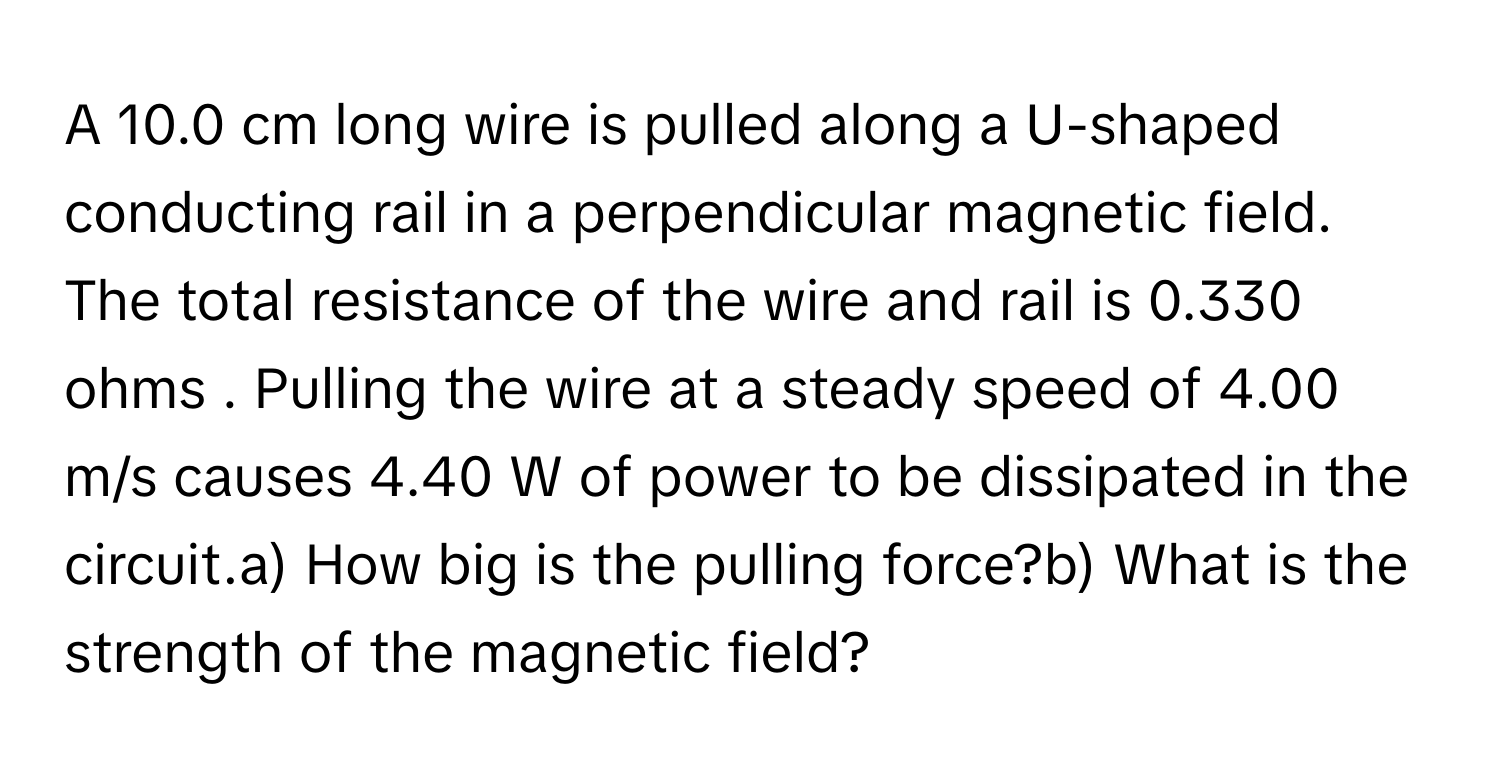 A 10.0 cm long wire is pulled along a U-shaped conducting rail in a perpendicular magnetic field. The total resistance of the wire and rail is 0.330 ohms . Pulling the wire at a steady speed of 4.00 m/s causes 4.40 W of power to be dissipated in the circuit.a) How big is the pulling force?b) What is the strength of the magnetic field?