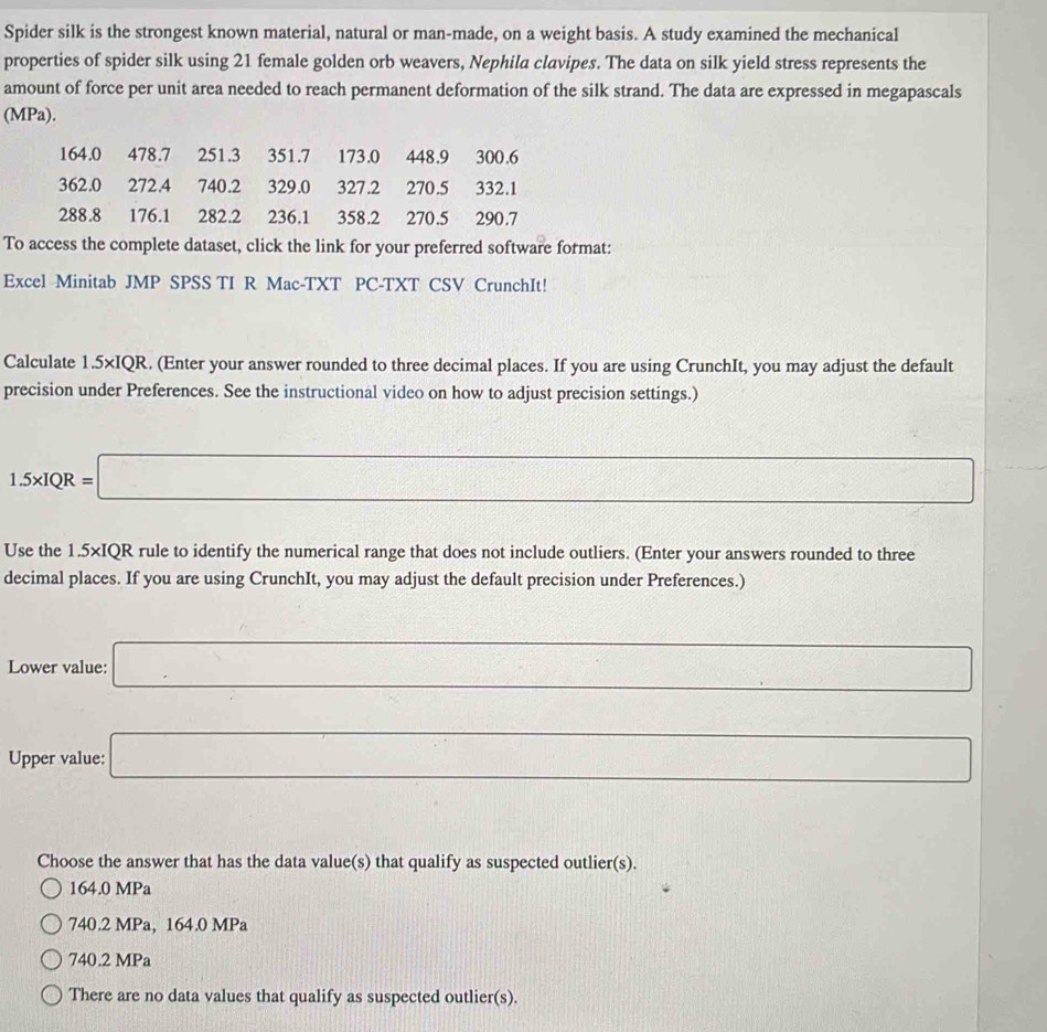 Spider silk is the strongest known material, natural or man-made, on a weight basis. A study examined the mechanical
properties of spider silk using 21 female golden orb weavers, Nephila clavipes. The data on silk yield stress represents the
amount of force per unit area needed to reach permanent deformation of the silk strand. The data are expressed in megapascals
(MPa).
164.0 478.7 251.3 351.7 173.0 448.9 300.6
362.0 272.4 740.2 329.0 327.2 270.5 332.1
288.8 176.1 282.2 236.1 358.2 270.5 290.7
To access the complete dataset, click the link for your preferred software format:
Excel Minitab JMP SPSS TI R Mac-TXT PC-TXT CSV CrunchIt!
Calculate 1.5* IQR. (Enter your answer rounded to three decimal places. If you are using CrunchIt, you may adjust the default
precision under Preferences. See the instructional video on how to adjust precision settings.)
1.5* IQR=□
frac ^circ 
Use the 1.5×IQR rule to identify the numerical range that does not include outliers. (Enter your answers rounded to three
decimal places. If you are using CrunchIt, you may adjust the default precision under Preferences.)
Lower value: _  □ 
Upper value: □ 
Choose the answer that has the data value(s) that qualify as suspected outlier(s).
164.0 MPa
740.2 MPa, 164.0 MPa
740.2 MPa
There are no data values that qualify as suspected outlier(s).