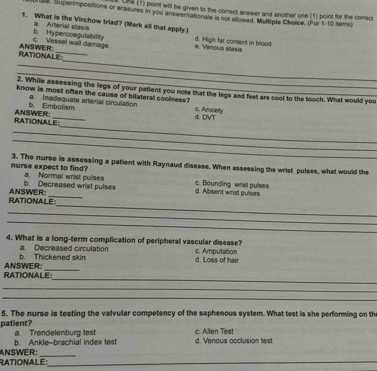 One (1) point will be given to the correct answer and another one (1) point for the correct
hale. Superimpositions or erasures in you answer/rationale is not allowed. Multiple Choice, (For 1-10 items)
1. What is the Virchow triad? (Mark all that apply.)
a. Arterial stasis d. High fat content in blood
_
b. Hypercoagulability e. Venous stasis
c. Vessel wall damage
ANSWER:
_
RATIONALE:
_
_
2. While assessing the legs of your patient you note that the legs and feet are cool to the touch. What would you
know is most often the cause of bilateral coolness?
a. Inadequate arterial circulation c. Anxiety
b. Embolism
ANSWER: _d. DVT
_
RATIONALE:
_
_
3. The nurse is assessing a patient with Raynaud disease. When assessing the wrist pulses, what would the
nurse expect to find?
a. Normal wrist pulses c. Bounding wrist pulses
_
b. Decreased wrist pulses d. Absent wrist pulses
ANSWER:
_
RATIONALE:
_
_
4. What is a long-term complication of peripheral vascular disease?
a. Decreased circulation c. Amputation
b. Thickened skin d. Loss of hair
ANSWER:_
_
RATIONALE:
_
_
5. The nurse is testing the valvular competency of the saphenous system. What test is she performing on the
patient?
a. Trendelenburg test c. Allen Test
b. Ankle-brachial index test d. Venous occlusion test
ANSWER:_
RATIONALE:_