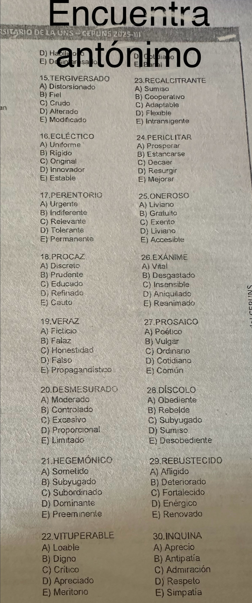 Encuentra
sitario de la
antónimo
15. TERGIVERSADO 23.RECALCITRANTE
A) Distorsionado A) Sumiso
B) Fiel B) Cooperativo
C) Crudo
an
C) Adaptable
D) Alterado D) Flexible
E) Modificado E) Intransigente
16. Ecléctico 24.PERICLITAR
A) Uniforme A) Prosperar
B) Rígido B) Estancarse
C) Original C) Decaer
D) Innovador D) Resurgir
E) Estable E) Mejorar
17.PERENTORIO 25.ONEROSO
A) Urgente A) Liviano
B) Indiferente B) Gratuito
C) Reievante C) Exento
D) Tolerante D) Liviano
E) Permanente E) Accesible
18.PROCAZ 26. EXANIME
A) Discreto A) Vital
B) Prudente B) Desgastado
C) Educado C) Insensible
D) Refinado D) Aniquilado
E) Cauto E) Reanimado
19.VERAZ 27 PROSAICO
A) Ficticio A) Poético
B) Falaz B) Vulgar
C) Honestidad C) Ordinario
D) Falso D) Cotidianc
E) Propagandístico E) Común
20.DESMESURADO 28.DÍSCOlO
A) Moderado A) Obediente
B) Controlado B) Rebelde
C) Excesivo C) Subyugado
D) Proporcional D) Sumiso
E) Limitado E) Desobediente
21. HE GEMÓNICO 29.REBUSTECIDO
A) Sometido A) Afligido
B) Subyugado B) Deteriorado
C) Subordinado C) Fortalecido
D) Dominante D) Enérgico
E) Preemmente E) Renovado
22.VITUPERABLE 30.INQUINA
A) Loable A) Aprecio
B) Digno B) Antipatía
C) Crítico C) Admiración
D) Apreciado D) Respeto
E) Meritoro E) Simpatía