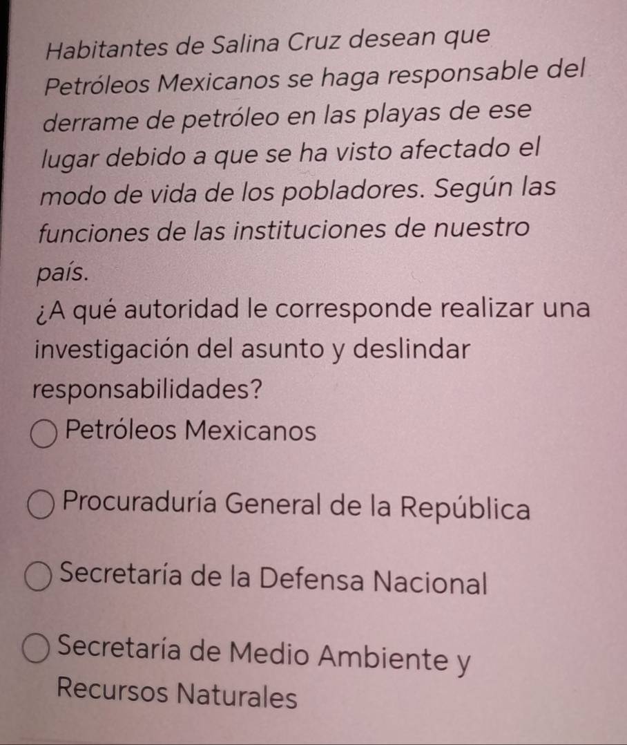 Habitantes de Salina Cruz desean que
Petróleos Mexicanos se haga responsable del
derrame de petróleo en las playas de ese
lugar debido a que se ha visto afectado el
modo de vida de los pobladores. Según las
funciones de las instituciones de nuestro
país.
¿A qué autoridad le corresponde realizar una
investigación del asunto y deslindar
responsabilidades?
Petróleos Mexicanos
Procuraduría General de la República
Secretaría de la Defensa Nacional
Secretaría de Medio Ambiente y
Recursos Naturales