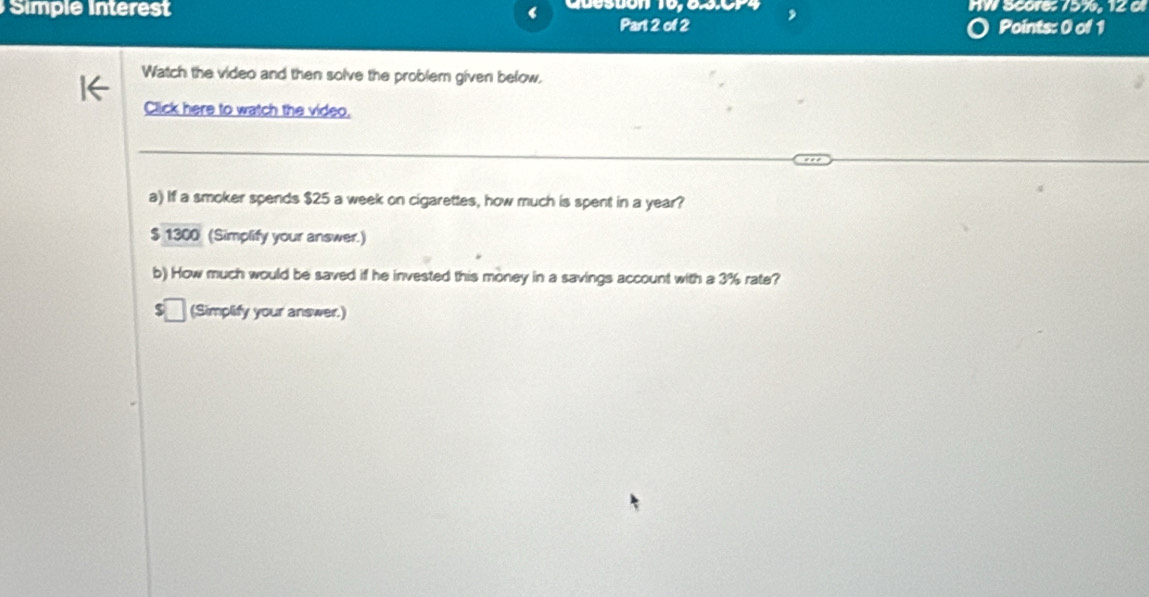 Simple Interest Desuón 10,63.0P4 HW Score: 75%, 12 0 
Part 2 of 2 Points: 0 of 1 
Watch the video and then solve the problem given below, 
Click here to watch the video. 
a) If a smoker spends $25 a week on cigarettes, how much is spent in a year?
$ 1300 (Simplify your answer.) 
b) How much would be saved if he invested this money in a savings account with a 3% rate? 
(Simplify your answer.)