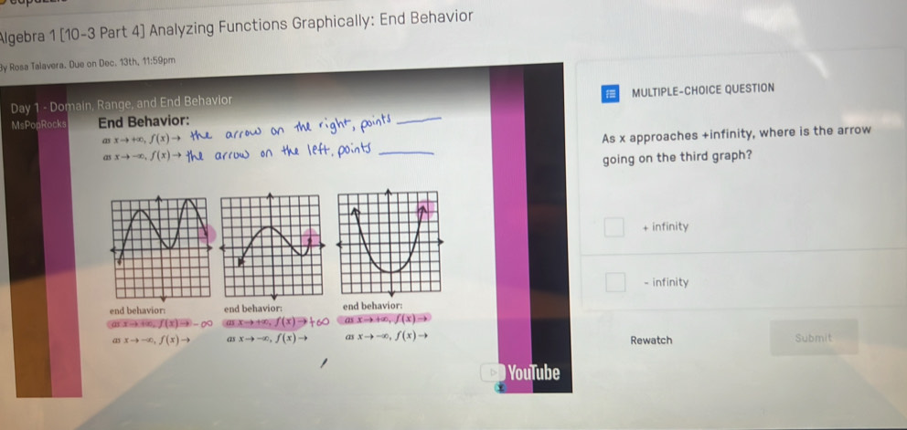 Algebra 1 [10-3 Part 4] Analyzing Functions Graphically: End Behavior
By Rosa Talavera. Due on Dec. 13th, 11:59pm
Day 1 - Domain, Range, and End Behavior
MsPopRocks End Behavior: _MULTIPLE-CHOICE QUESTION
xto -∈fty , f(x)to _As x approaches +infinity, where is the arrow
Q) xto +∈fty , f(x)to
going on the third graph?
+ infinity
- infinity
end behavior: end behavior: end behavior:
(ax-k+∞n, f(x)=-∈fty ( X → +∞, f(x)to a xto +∈fty , f(x)to
a xto -∈fty , f(x)to as xto -∈fty , f(x) to a xto -∈fty , f(x)to Rewatch Submit
) YouTube