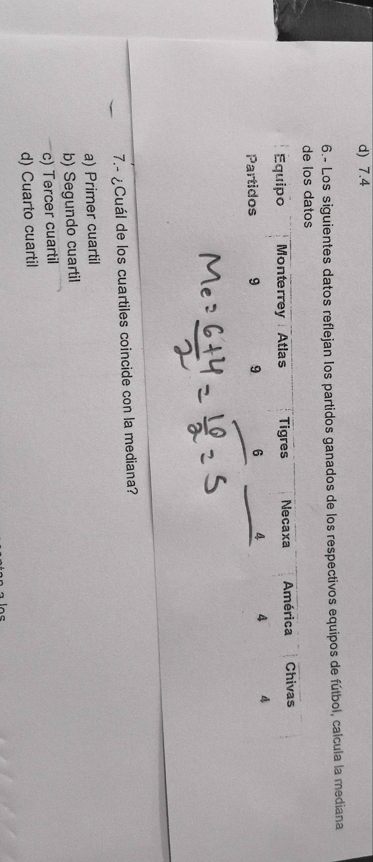 d) 7.4
6.- Los siguientes datos reflejan los partidos ganados de los respectivos equipos de fútbol, calcula la mediana
los datos
7.- ¿Cuál de los cuartiles coincide con la mediana?
a) Primer cuartil
b) Segundo cuartil
c) Tercer cuartil
d) Cuarto cuartil