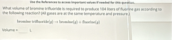 Use the References to access important values if needed for this question. 
What volume of bromine trifluoride is required to produce 104 liters of fluorine gas according to 
the following reaction? (All gases are at the same temperature and pressure.) 
bromine trifluoride(g) → bromine(g) + fluorine(g)
_
Volume= L