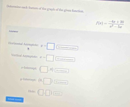 Determine each feature of the graph of the given function.
f(x)= (-4x+20)/x^2-5x 
Answer 
Horizontal Asymptote: y=□ Se henand eptts 
Vertical Asymptote: x=□ the vertical cmphate 
x-Intercept: □ , 0) No y iage 
y-Intercept: (0,□ ) Ne gbderige 
Hole: (□ ,□ ) 36.60
Ssheitt Govear