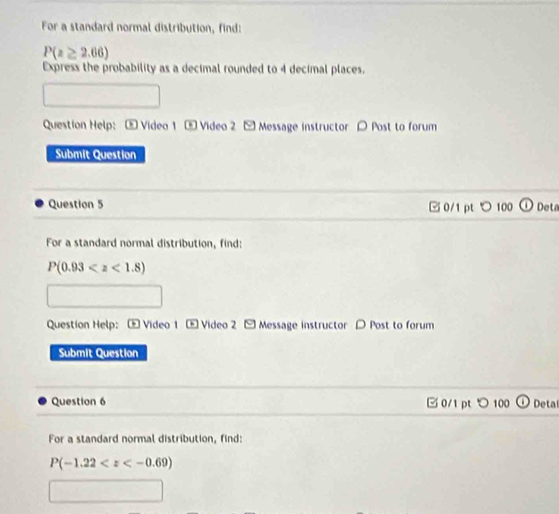 For a standard normal distribution, find:
P(z≥ 2.66)
Express the probability as a decimal rounded to 4 decimal places. 
Question Help: - Video 1 - Video 2 - Message instructor O Post to forum 
Submit Question 
Question 5 □ 0/1 pt つ 100 Deta 
For a standard normal distribution, find:
P(0.93
Question Help: * Video 1 - Video 2 - Message instructor O Post to forum 
Submit Question 
Question 6 □ 0/1 pt つ 100 Deta 
For a standard normal distribution, find:
P(-1.22