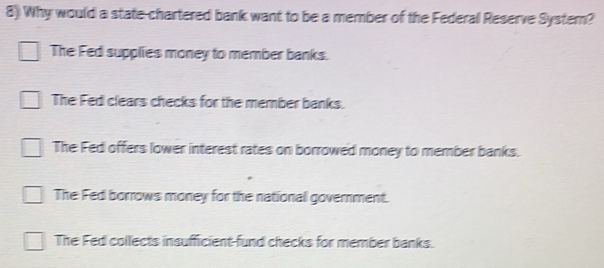 Why would a state chartered bank want to be a member of the Federal Reserve Systern?
The Fed supplies money to member banks.
The Fed clears checks for the member banks.
The Fed offers lower interest rates on borrowed money to member banks.
The Fed borrows money for the national government.
The Fed collects insufficient fund checks for member banks.