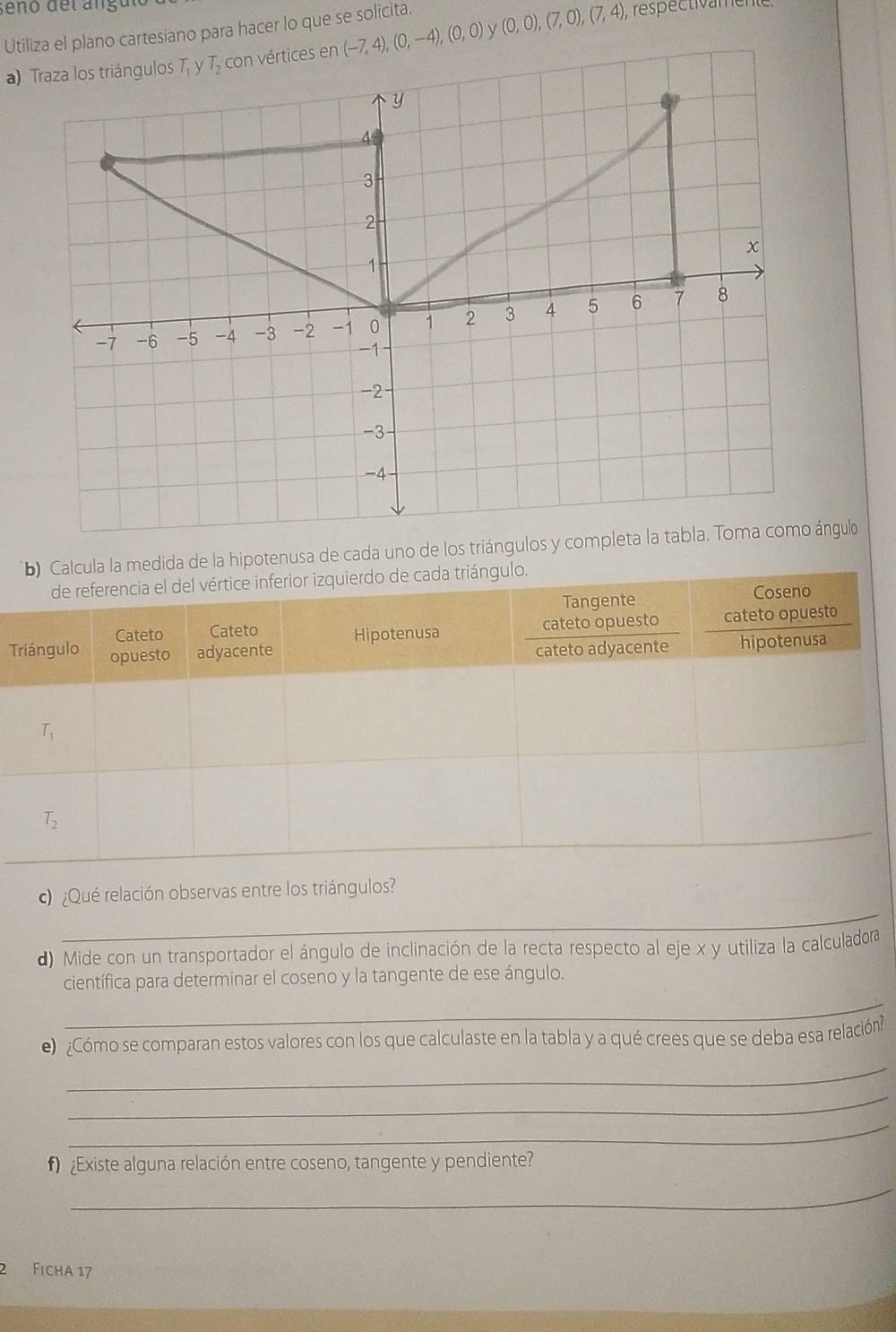 seño del angu
Utiliza el plano cartesiano para hacer lo que se solicita. , respectivamente.
a) Traza los triángulos (-7,4),(0,-4),(0,0) (0,0),(7,0),(7,4),
medida de la hipotenusa de cada uno de los triángulos y ángulo
T
_
¿Qué relación observas entre los triángulos?
d) Mide con un transportador el ángulo de inclinación de la recta respecto al eje x y utiliza la calculadora
científica para determinar el coseno y la tangente de ese ángulo.
_
e)¿Cómo se comparan estos valores con los que calculaste en la tabla y a qué crees que se deba esa relación?
_
_
_
¿Existe alguna relación entre coseno, tangente y pendiente?
_
2 Ficha 17