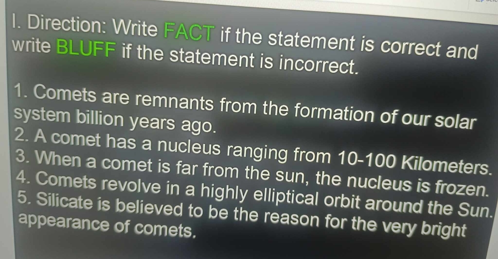 Direction: Write FACT if the statement is correct and 
write BLUFF if the statement is incorrect. 
1. Comets are remnants from the formation of our solar 
system billion years ago. 
2. A comet has a nucleus ranging from 10-100 Kilometers. 
3. When a comet is far from the sun, the nucleus is frozen. 
4. Comets revolve in a highly elliptical orbit around the Sun. 
5. Silicate is believed to be the reason for the very bright 
appearance of comets.