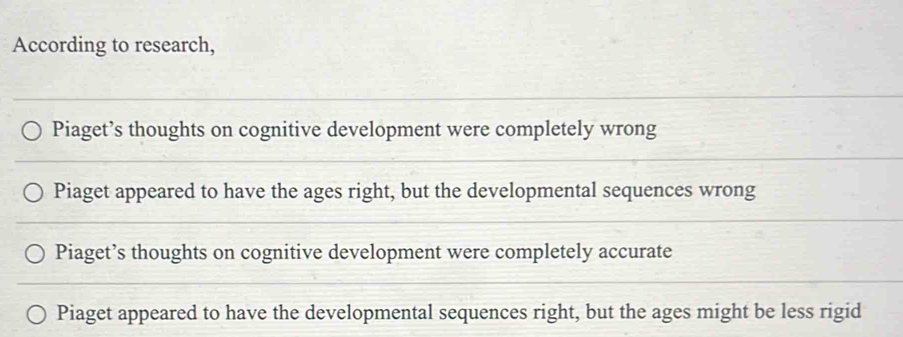 According to research,
Piaget’s thoughts on cognitive development were completely wrong
Piaget appeared to have the ages right, but the developmental sequences wrong
Piaget’s thoughts on cognitive development were completely accurate
Piaget appeared to have the developmental sequences right, but the ages might be less rigid