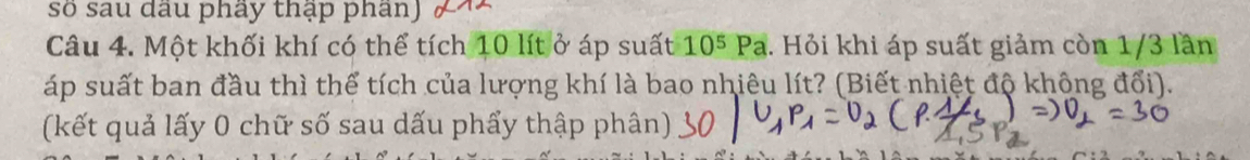 số sau dầu phầy thập phần) 
Câu 4. Một khối khí có thể tích 10 lít ở áp suất 10^5Pa. Hỏi khi áp suất giảm còn 1/3 lần 
áp suất ban đầu thì thể tích của lượng khí là bao nhiêu lít? (Biết nhiệt độ không đổi). 
(kết quả lấy 0 chữ số sau dấu phẩy thập phân)