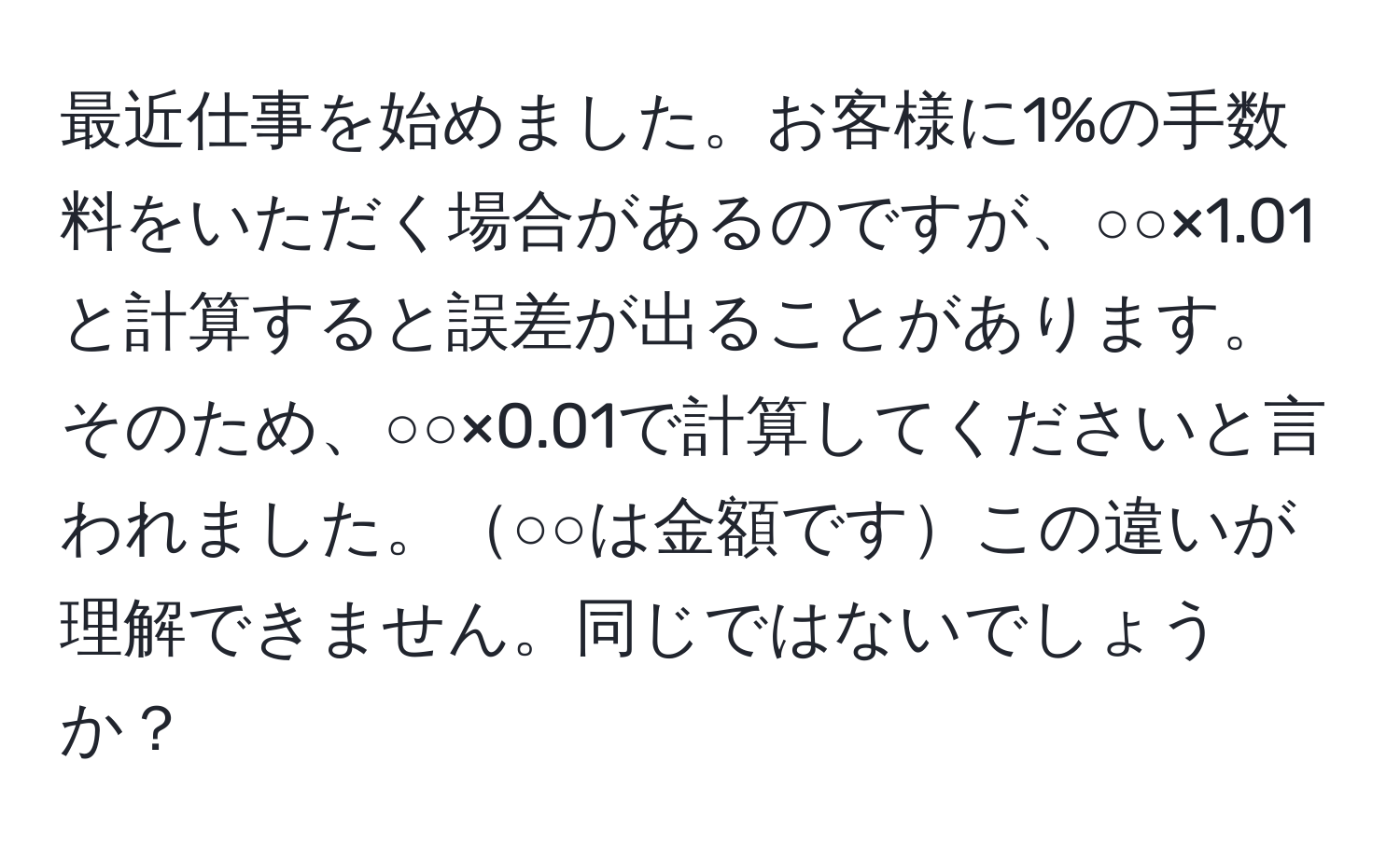 最近仕事を始めました。お客様に1%の手数料をいただく場合があるのですが、○○×1.01と計算すると誤差が出ることがあります。そのため、○○×0.01で計算してくださいと言われました。○○は金額ですこの違いが理解できません。同じではないでしょうか？