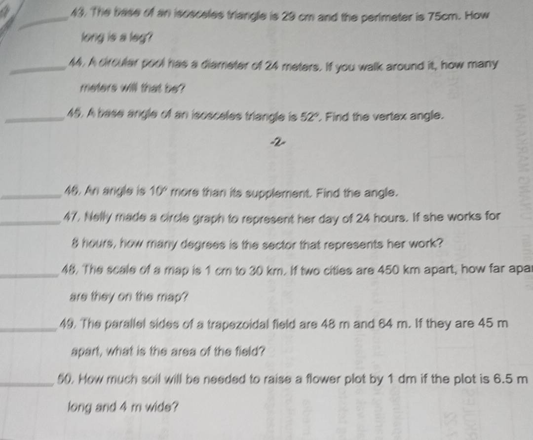 The base of an isosceles triangle is 29 cm and the perimeter is 75cm. How 
long is a leg? 
_44. A circular pool has a diameter of 24 meters. If you walk around it, how many
meters will that be? 
_45. A base angle of an isosceles triangle is 52° Find the vertex angle. 
2 
_46. An angle is 10° more than its supplement. Find the angle. 
_47, Nelly made a circle graph to represent her day of 24 hours. If she works for
8 hours, how many degrees is the sector that represents her work? 
_48. The scale of a map is 1 cm to 30 km. If two cities are 450 km apart, how far apar 
are they on the map? 
_49. The parallel sides of a trapezoidal field are 48 m and 64 m. If they are 45 m
apart, what is the area of the field? 
_50. How much soil will be needed to raise a flower plot by 1 dm if the plot is 6.5 m
long and 4 m wide?