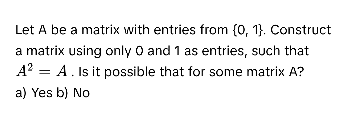 Let A be a matrix with entries from 0, 1. Construct a matrix using only 0 and 1 as entries, such that $A^2 = A$. Is it possible that for some matrix A?

a) Yes b) No