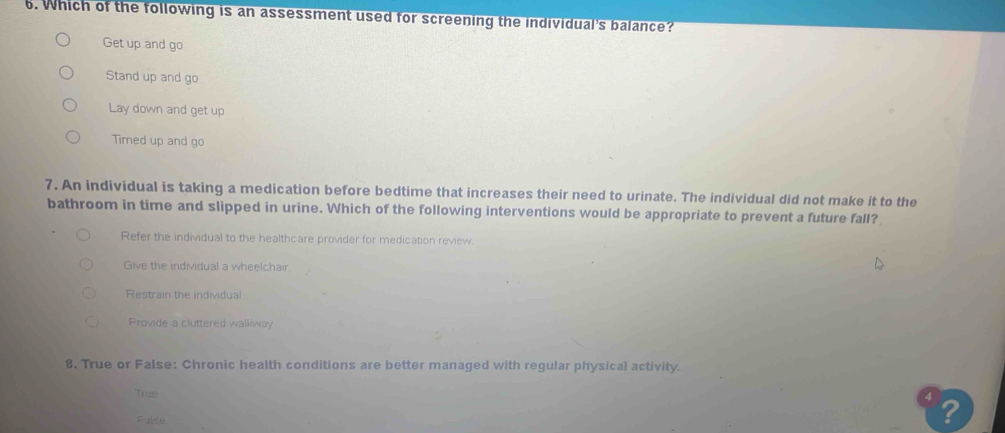 Which of the following is an assessment used for screening the individual's balance?
Get up and go
Stand up and go
Lay down and get up
Timed up and go
7. An individual is taking a medication before bedtime that increases their need to urinate. The individual did not make it to the
bathroom in time and slipped in urine. Which of the following interventions would be appropriate to prevent a future fall?
Refer the individual to the healthcare provider for medication review.
Give the individual a wheelchair
Restrain the individual
Provide a cluttered walkway
8. True or False: Chronic health conditions are better managed with regular physical activity.
True
False
?