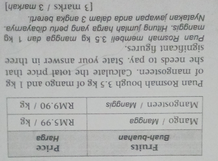 Puan Rosmah bough 3.5 kg of mango and 1 kg
of mangosteen. Calculate the total price that 
she needs to pay. State your answer in three 
significant figures. 
Puan Rosmah membeli 3.5 kg mangga dan 1 kg
manggis. Hitung jumlah harga yang perlu dibayarnya. 
Nyatakan jawapan anda dalam 3 angka bererti. 
[3 marks / 3 markah]