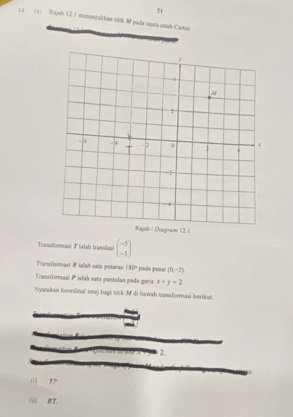 21 
; 2 (a) Rajah 12.1 menunjukkan titik M pada suatu satah Cartes. 
am 12.1 
Transformasi Tialah translasi beginpmatrix -5 -3endpmatrix. 
Transformasi R ialah satu putaran 180° pada pusat (0,-2). 
Transformasi P ialah satu pantulan pada garis x+y=2. 
Nyatakan koordinat imej bagi titik M di bawah transformasi berikut, 
2. 
(i) TP
(ii) RT.