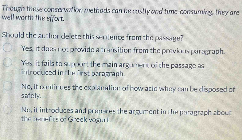 Though these conservation methods can be costly and time-consuming, they are
well worth the effort.
Should the author delete this sentence from the passage?
Yes, it does not provide a transition from the previous paragraph.
Yes, it fails to support the main argument of the passage as
introduced in the first paragraph.
No, it continues the explanation of how acid whey can be disposed of
safely.
No, it introduces and prepares the argument in the paragraph about
the benefits of Greek yogurt.