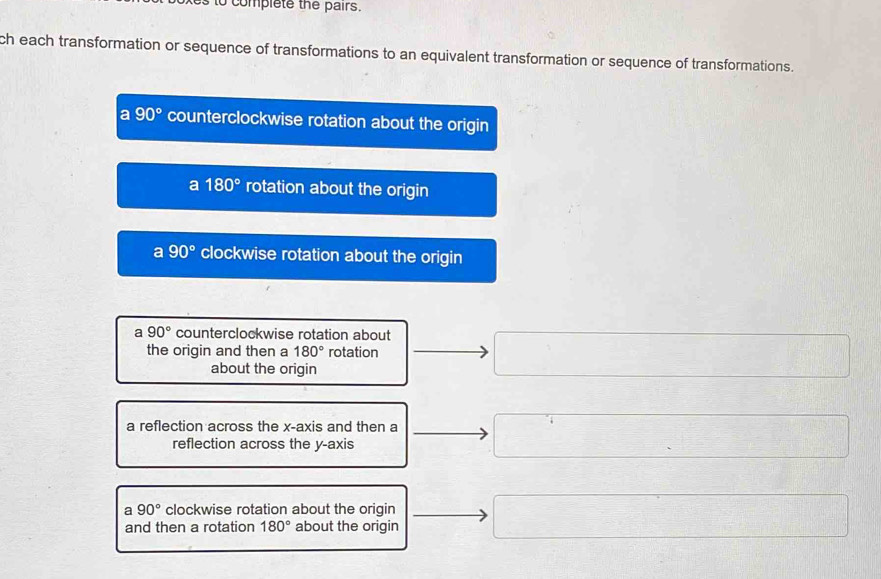 to complete the pairs.
ch each transformation or sequence of transformations to an equivalent transformation or sequence of transformations.
a 90° counterclockwise rotation about the origin
a 180° rotation about the origin
a 90° clockwise rotation about the origin
a 90° counterclockwise rotation about
the origin and then a 180° rotation
about the origin
a reflection across the x-axis and then a
reflection across the y-axis
a 90° clockwise rotation about the oriqin
and then a rotation 180° about the origin
□  -36