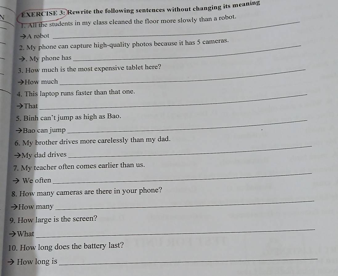 Rewrite the following sentences without changing its meaning 
_ 
T. All the students in my class cleaned the floor more slowly than a robot. 
A robot 
2. My phone can capture high-quality photos because it has 5 cameras. 
. My phone has 
3. How much is the most expensive tablet here? 
→How much 
4. This laptop runs faster than that one. 
That 
5. Binh can`t jump as high as Bao. 
Bao can jump 
6. My brother drives more carelessly than my dad. 
My dad drives 
_ 
7. My teacher often comes earlier than us. 
We often 
_ 
8. How many cameras are there in your phone? 
How many 
_ 
9. How large is the screen? 
What 
_ 
10. How long does the battery last? 
How long is 
_