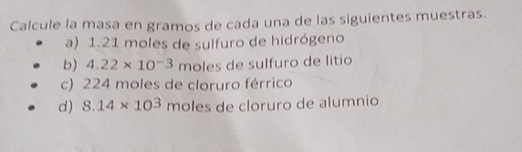 Calcule la masa en gramos de cada una de las siguientes muestras. 
a) 1.21 moles de sulfuro de hidrógeno 
b) 4.22* 10^(-3) moles de sulfuro de litio 
c) 224 moles de cloruro férrico 
d) 8.14* 10^3 móles de cloruro de alumnio