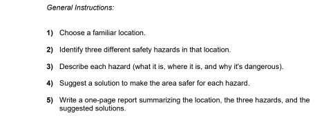 General Instructions: 
1) Choose a familiar location. 
2) Identify three different safety hazards in that location 
3) Describe each hazard (what it is, where it is, and why it's dangerous). 
4) Suggest a solution to make the area safer for each hazard. 
5) Write a one-page report summarizing the location, the three hazards, and the 
suggested solutions.