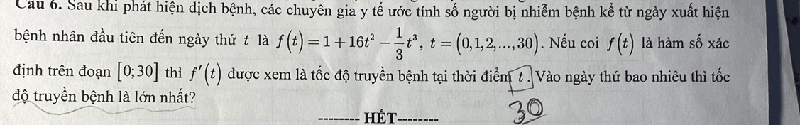 Cau 6. Sau khi phát hiện dịch bệnh, các chuyên gia y tế ước tính số người bị nhiễm bệnh kể từ ngày xuất hiện 
bệnh nhân đầu tiên đến ngày thứ t là f(t)=1+16t^2- 1/3 t^3, t=(0,1,2,...,30). Nếu coi f(t) là hàm số xác 
định trên đoạn [0;30] thì f'(t) được xem là tốc độ truyền bệnh tại thời điểm t. Vào ngày thứ bao nhiêu thì tốc 
độ truyền bệnh là lớn nhất? 
_Hét_