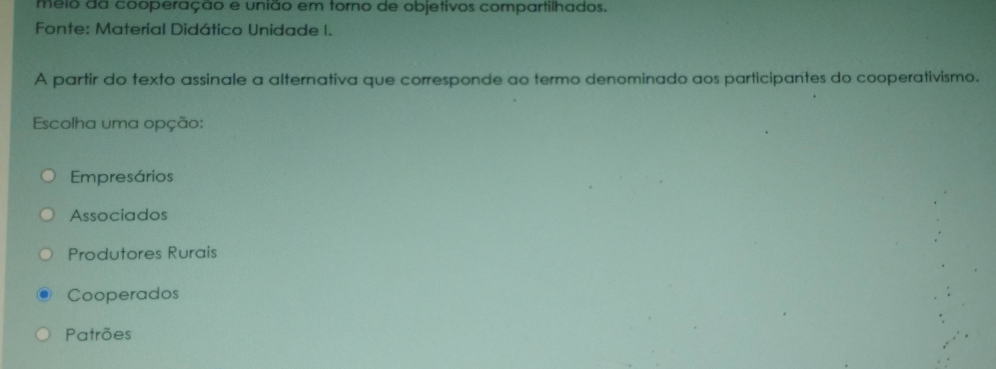 meio da cooperação e união em torno de objetivos compartilhados.
Fonte: Material Didático Unidade I.
A partir do texto assinale a alternativa que corresponde ao termo denominado aos participantes do cooperativismo.
Escolha uma opção:
Empresários
Associados
Produtores Rurais
Cooperados
Patrões