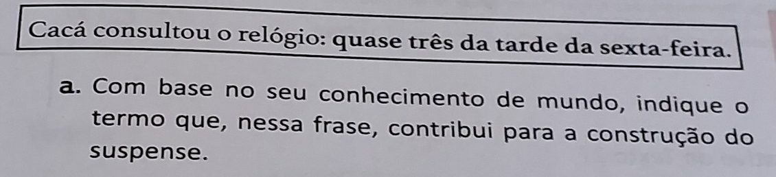 Cacá consultou o relógio: quase três da tarde da sexta-feira. 
a. Com base no seu conhecimento de mundo, indique o 
termo que, nessa frase, contribui para a construção do 
suspense.