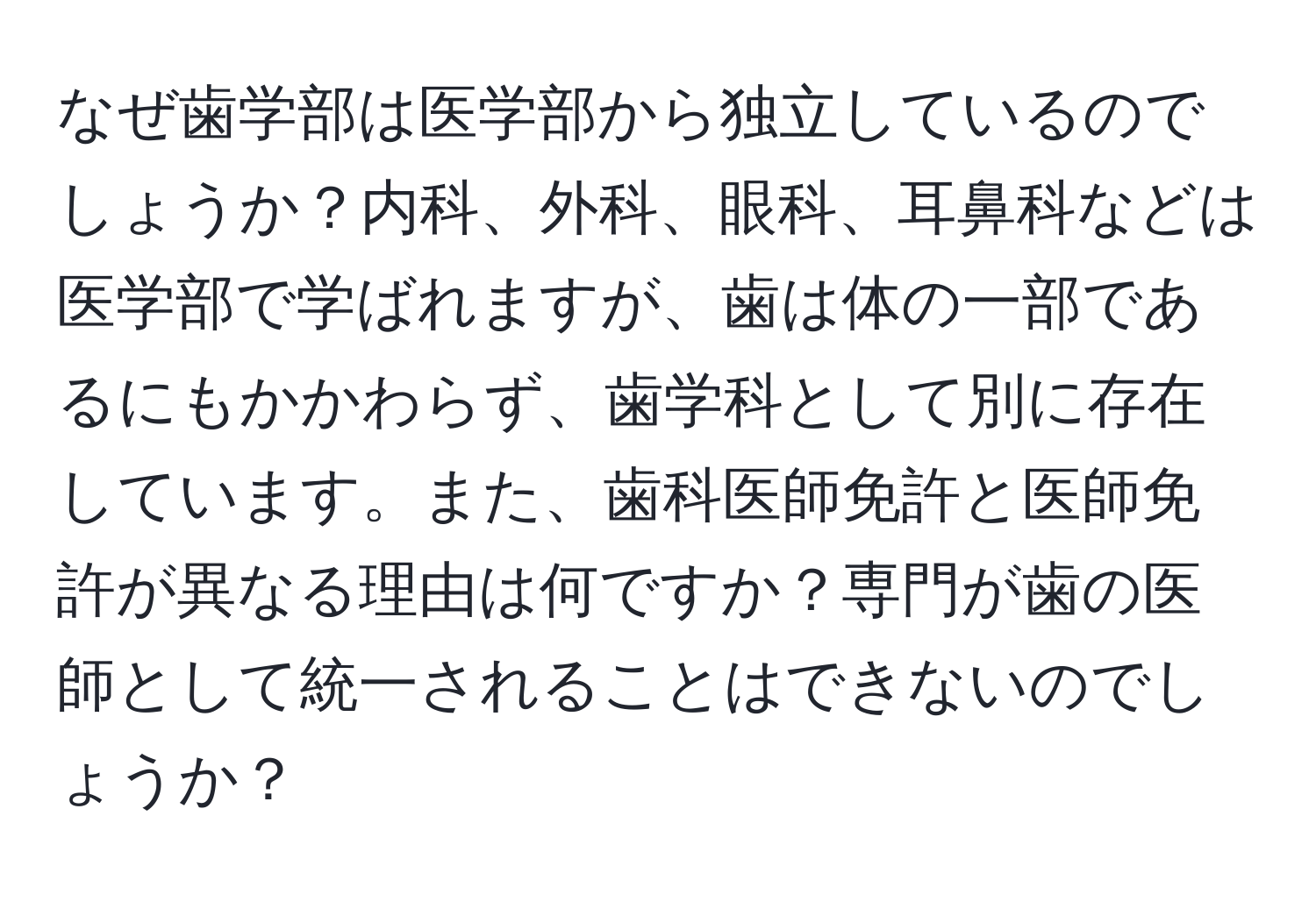 なぜ歯学部は医学部から独立しているのでしょうか？内科、外科、眼科、耳鼻科などは医学部で学ばれますが、歯は体の一部であるにもかかわらず、歯学科として別に存在しています。また、歯科医師免許と医師免許が異なる理由は何ですか？専門が歯の医師として統一されることはできないのでしょうか？